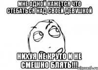 мне одной кажется что стебаться над своей девушкой нихуя не круто и не смешно блять!!!