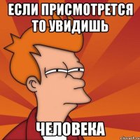 если присмотрется то увидишь человека