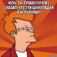 юль, ты тупая??!?я же сказал, что эти шоколадки я не покупал! 