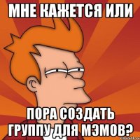 мне кажется или пора создать группу для мэмов?