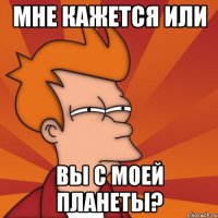 мне кажется или вы с моей планеты?