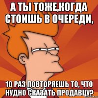 а ты тоже,когда стоишь в очереди, 10 раз повторяешь то, что нудно сказать продавцу?