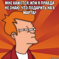 мне кажется, или я правда не знаю, что подарить на 8 марта? 