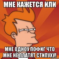 мне кажется или мне одноу пофиг что мне не платят стипуху!