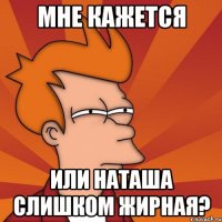 мне кажется или наташа слишком жирная?