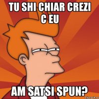 tu shi chiar crezi c eu am satsi spun?