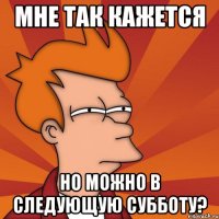 мне так кажется но можно в следующую субботу?