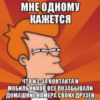 мне одному кажется что из-за контакта и мобильников все позабывали домашние номера своих друзей