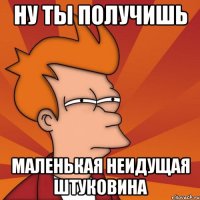 ну ты получишь маленькая неидущая штуковина