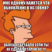 мне одному кажется что обновление в кс говно? обосы себе ебало если ты не сделал старую кс !!!