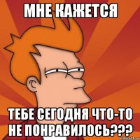 мне кажется тебе сегодня что-то не понравилось???