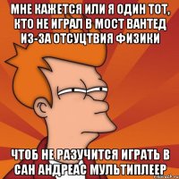 мне кажется или я один тот, кто не играл в мост вантед из-за отсуцтвия физики чтоб не разучится играть в сан андреас мультиплеер