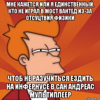 мне кажется или я единственный, кто не играл в мост вантед из-за отсуцтвия физики чтоб не разучиться ездить на инфернусе в сан андреас мультиплеер