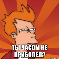  ты часом не приболел?