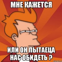 мне кажется или он пытаеца нас обидеть ?