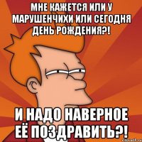 мне кажется или у марушенчихи или сегодня день рождения?! и надо наверное её поздравить?!