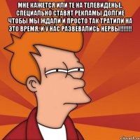 мне кажется или те на телевиденье, специально ставят рекламы долгие чтобы мы ждали и просто так тратили на это время, и у нас развевались нервы!!! 