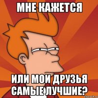 мне кажется или мои друзья самые лучшие?