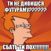 ти не дивишся футураму??? єбать ти лох!!!