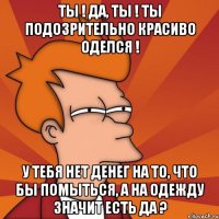 ты ! да, ты ! ты подозрительно красиво оделся ! у тебя нет денег на то, что бы помыться, а на одежду значит есть да ?