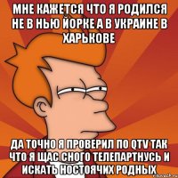 мне кажется что я родился не в нью йорке а в украине в харькове да точно я проверил по qtv так что я щас сного телепартнусь и искать ностоячих родных