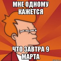 мне одному кажется что завтра 9 марта