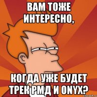 вам тоже интересно, когда уже будет трек рмд и onyx?