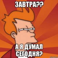 завтра?? а я думал сегодня?