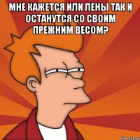 мне кажется или лены так и останутся со своим прежним весом? 