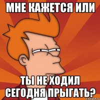 мне кажется или ты не ходил сегодня прыгать?