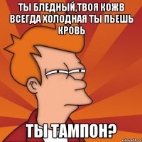 ты бледный,твоя кожв всегда холодная ты пьешь кровь ты тампон?