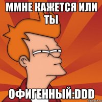 ммне кажется или ты офигенный:ddd