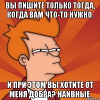 вы пишите только тогда, когда вам что-то нужно. и при этом вы хотите от меня добра? наивные.