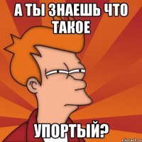 а ты знаешь что такое упортый?