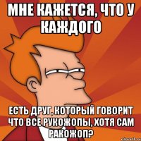 мне кажется, что у каждого есть друг, который говорит что все рукожопы, хотя сам ракожоп?