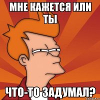 мне кажется или ты что-то задумал?