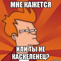 мне кажется или ты не каскеленец?