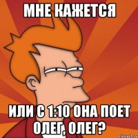 мне кажется или с 1:10 она поет олег, олег?