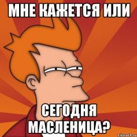 мне кажется или сегодня масленица?