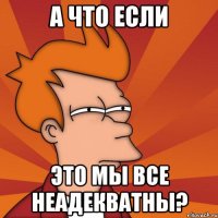 а что если это мы все неадекватны?