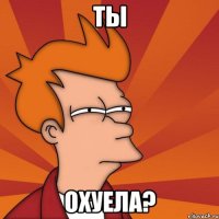 ты охуела?