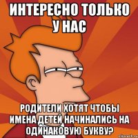 интересно только у нас родители хотят чтобы имена детей начинались на одинаковую букву?