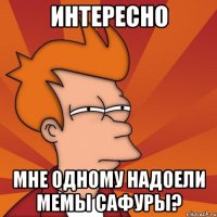 интересно мне одному надоели мемы сафуры?