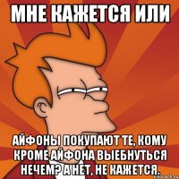 мне кажется или айфоны покупают те, кому кроме айфона выебнуться нечем? а нет, не кажется.