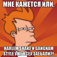 мне кажется или, harlem shake и gangnam style уже всех заебали?!