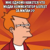 мне одному кажется что мудак комментатор болеет за милан ?? 