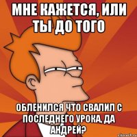 мне кажется, или ты до того обленился что свалил с последнего урока, да андрей?