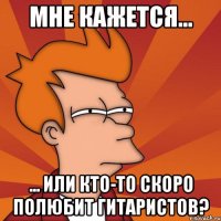 мне кажется... ... или кто-то скоро полюбит гитаристов?