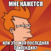 мне кажется или это моя последняя стипендия?