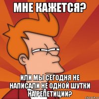 мне кажется? или мы сегодня не написали не одной шутки на репетиции?